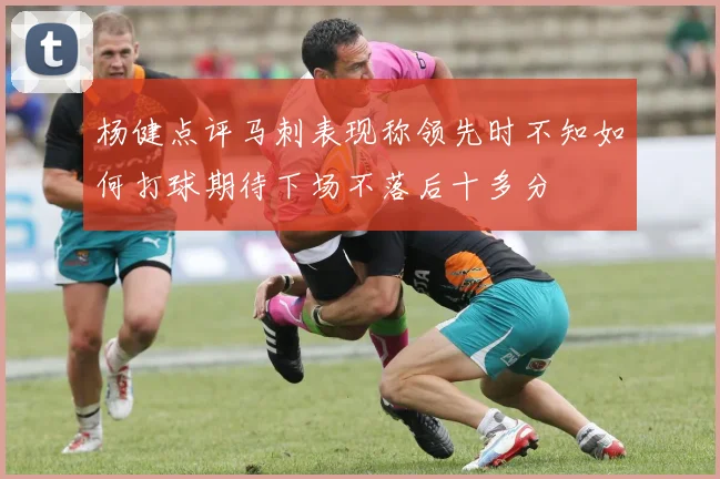 杨健点评马刺表现称领先时不知如何打球期待下场不落后十多分
