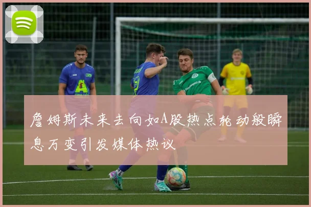 詹姆斯未来去向如A股热点轮动般瞬息万变引发媒体热议