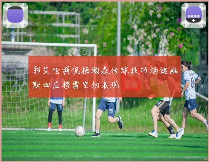 郭艾伦调侃杨瀚森传球技巧杨健幽默回应穆雷空切表现