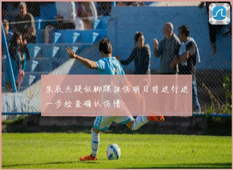 朱辰杰疑似脚踝扭伤明日将进行进一步检查确认伤情