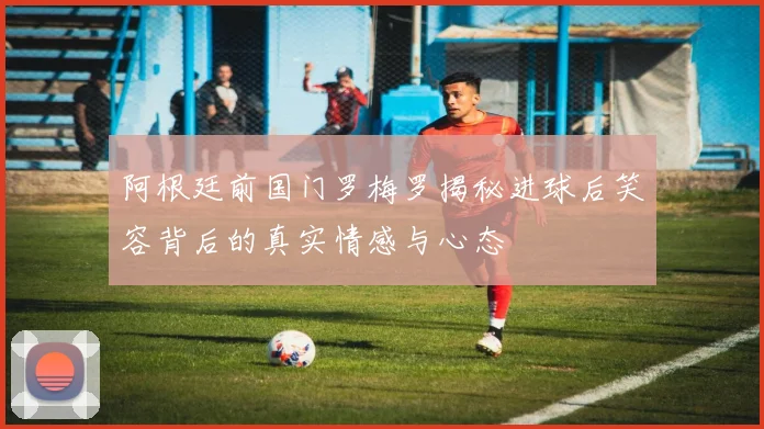 阿根廷前国门罗梅罗揭秘进球后笑容背后的真实情感与心态