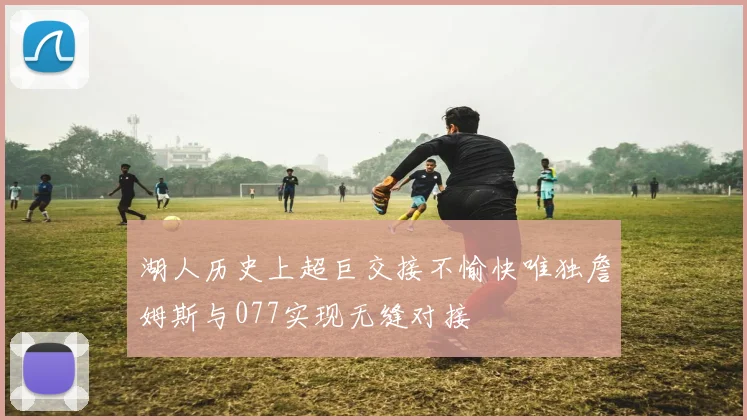 湖人历史上超巨交接不愉快唯独詹姆斯与077实现无缝对接