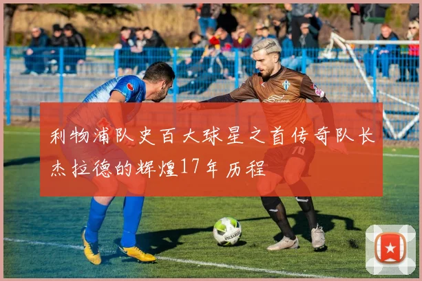 利物浦队史百大球星之首传奇队长杰拉德的辉煌17年历程