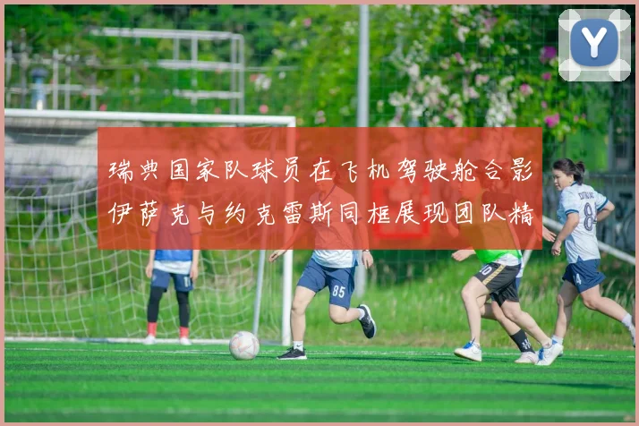 瑞典国家队球员在飞机驾驶舱合影伊萨克与约克雷斯同框展现团队精神