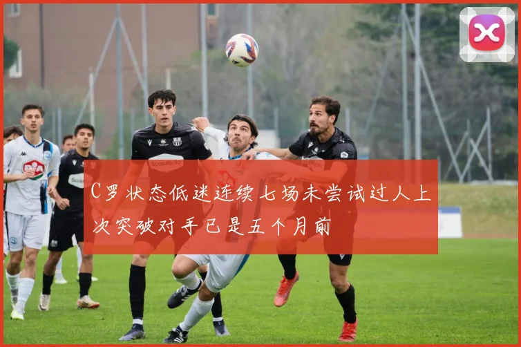 C罗状态低迷连续七场未尝试过人上次突破对手已是五个月前