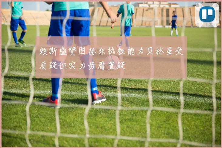 赖斯盛赞图赫尔执教能力贝林虽受质疑但实力毋庸置疑