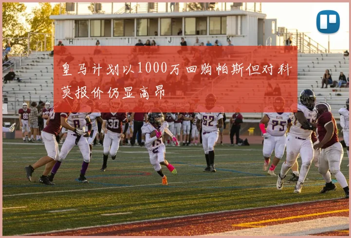皇马计划以1000万回购帕斯但对科莫报价仍显高昂