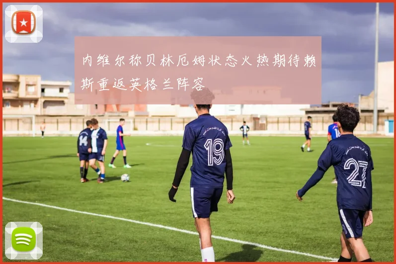 内维尔称贝林厄姆状态火热期待赖斯重返英格兰阵容