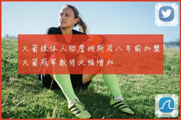 火箭媒体人称詹姆斯若八年前加盟火箭冠军数将大幅增加