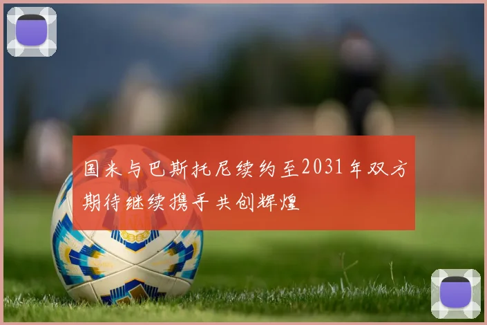 国米与巴斯托尼续约至2031年双方期待继续携手共创辉煌
