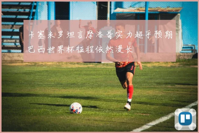 卡塞米罗坦言摩洛哥实力超乎预期巴西世界杯征程依然漫长