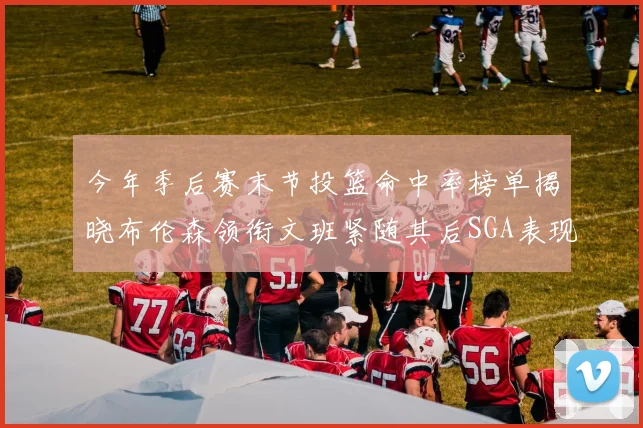 今年季后赛末节投篮命中率榜单揭晓布伦森领衔文班紧随其后SGA表现不俗
