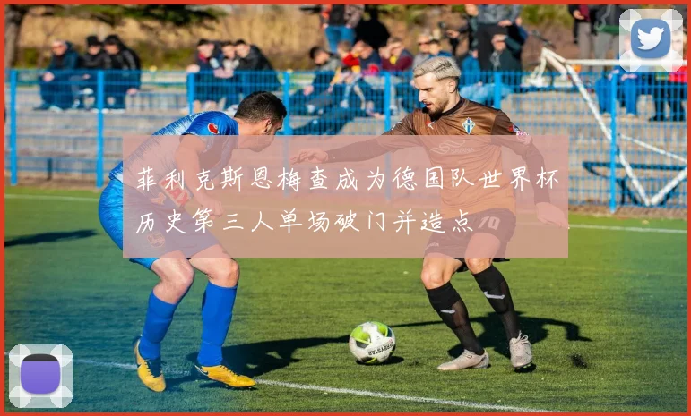 菲利克斯恩梅查成为德国队世界杯历史第三人单场破门并造点