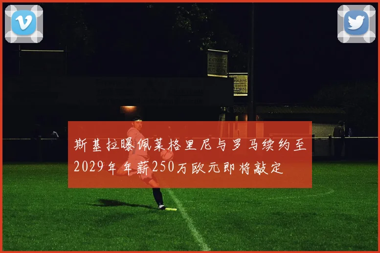 斯基拉曝佩莱格里尼与罗马续约至2029年年薪250万欧元即将敲定